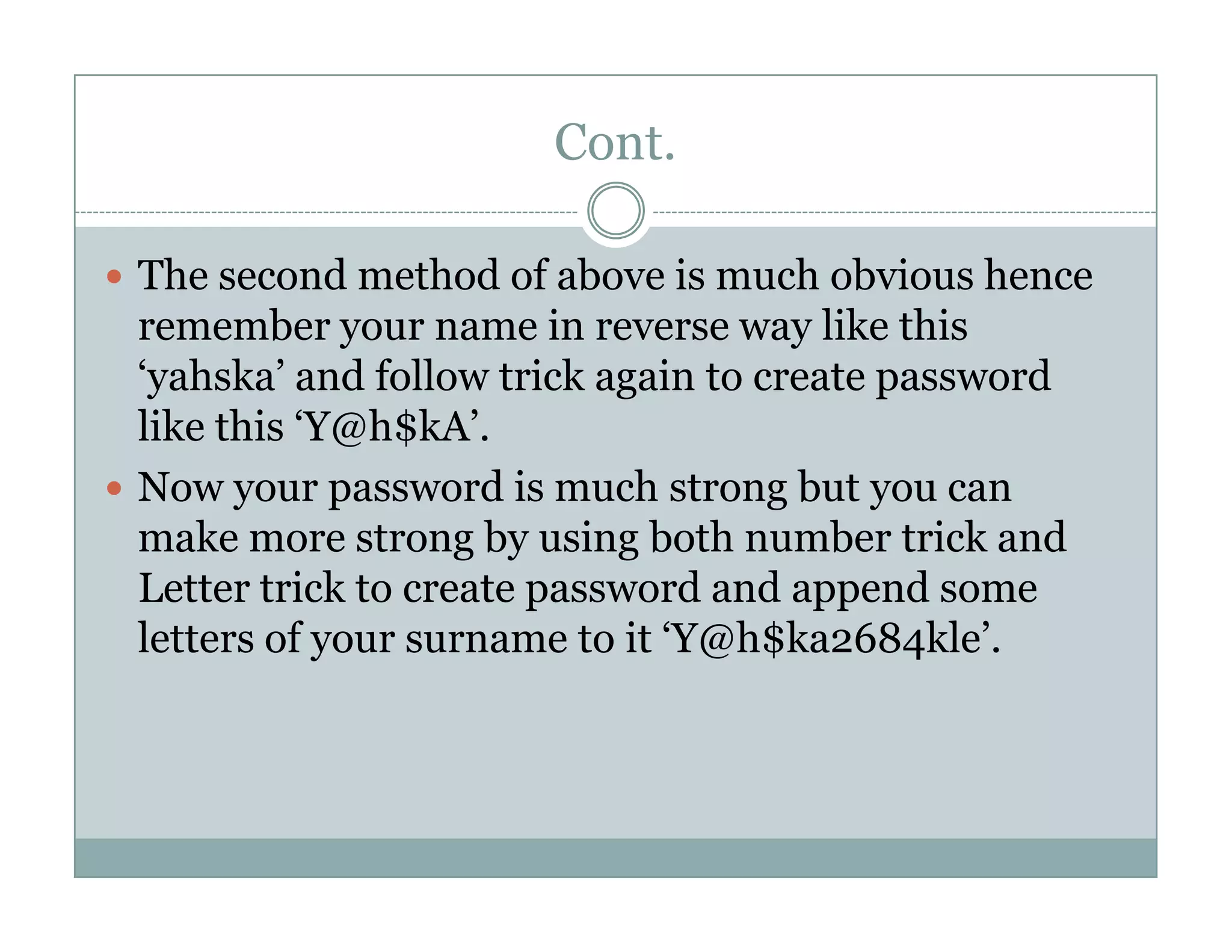 Cont.
The second method of above is much obvious hence
remember your name in reverse way like this
‘yahska’ and follow trick again to create password
like this ‘Y@h$kA’.
Now your password is much strong but you canNow your password is much strong but you can
make more strong by using both number trick and
Letter trick to create password and append some
letters of your surname to it ‘Y@h$ka2684kle’.
 