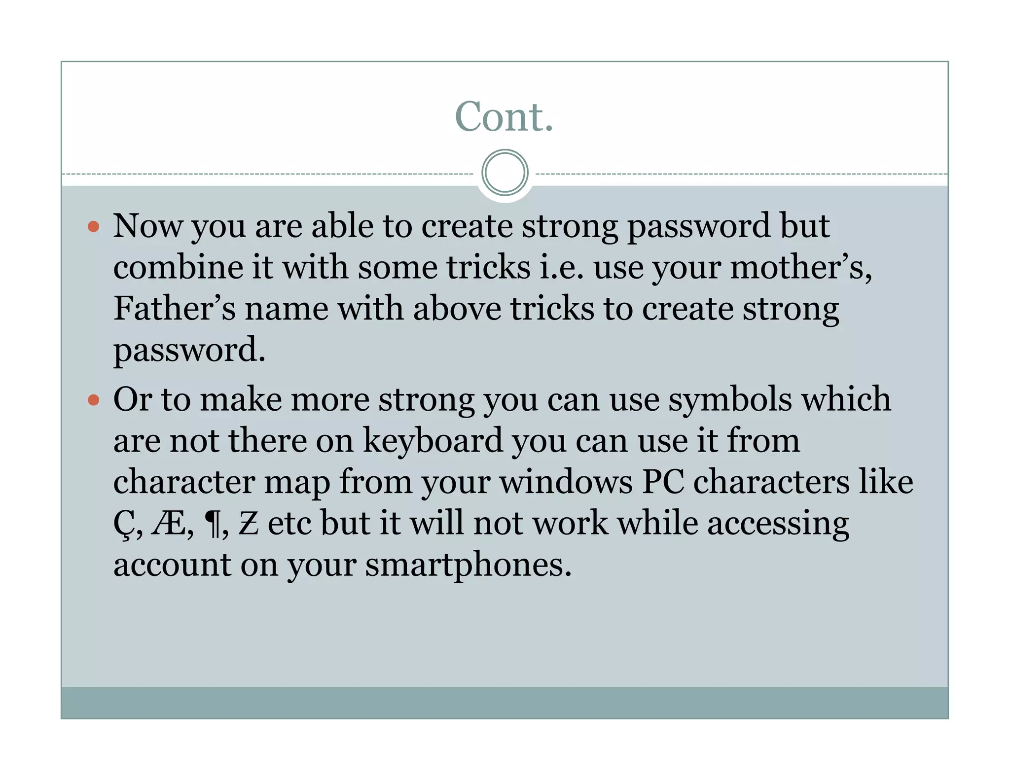 Cont.
Now you are able to create strong password but
combine it with some tricks i.e. use your mother’s,
Father’s name with above tricks to create strong
password.
Or to make more strong you can use symbols whichOr to make more strong you can use symbols which
are not there on keyboard you can use it from
character map from your windows PC characters like
Ç, Æ, ¶, Ƶ etc but it will not work while accessing
account on your smartphones.
 
