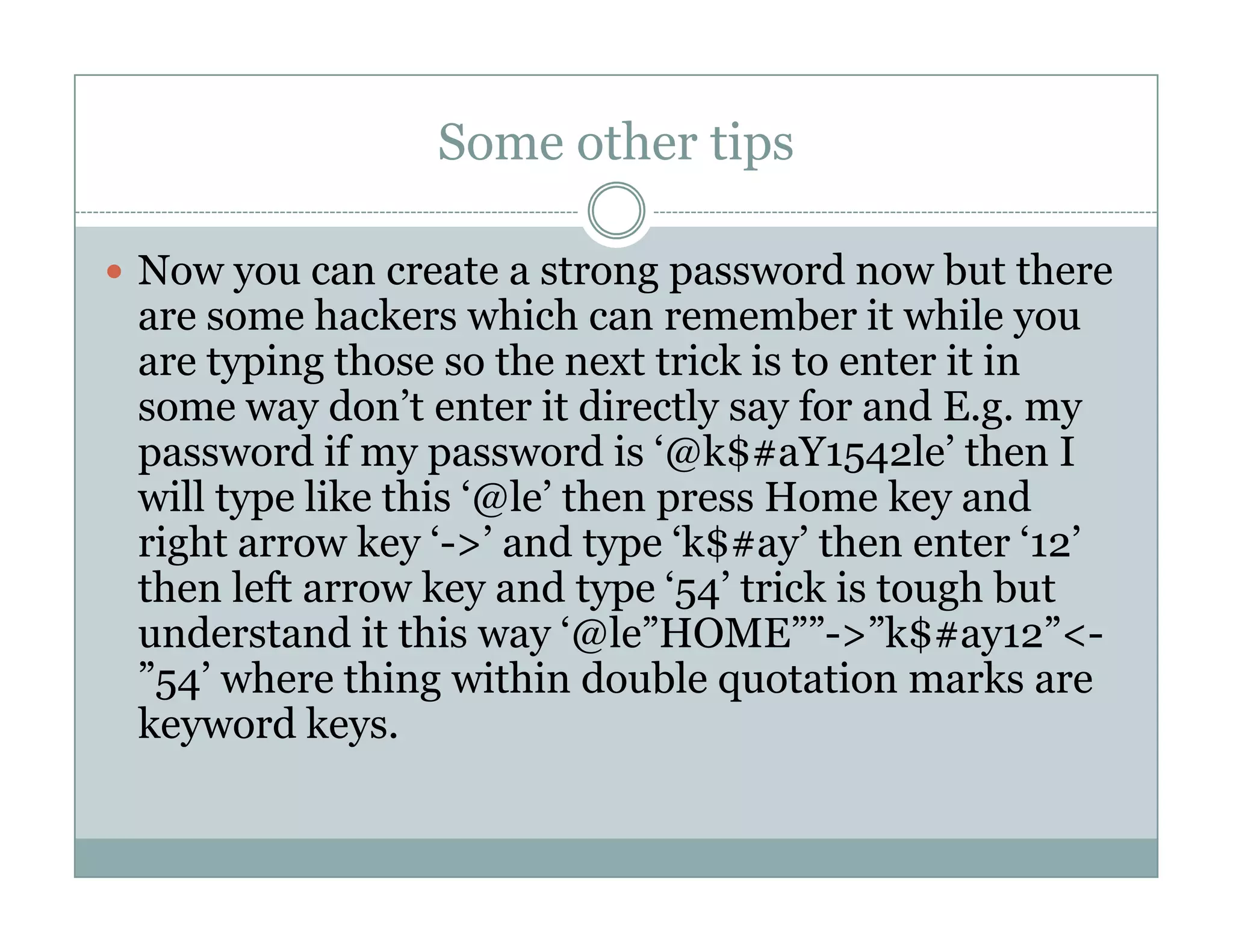 Some other tips
Now you can create a strong password now but there
are some hackers which can remember it while you
are typing those so the next trick is to enter it in
some way don’t enter it directly say for and E.g. my
password if my password is ‘@k$#aY1542le’ then I
will type like this ‘@le’ then press Home key andwill type like this ‘@le’ then press Home key and
right arrow key ‘->’ and type ‘k$#ay’ then enter ‘12’
then left arrow key and type ‘54’ trick is tough but
understand it this way ‘@le”HOME””->”k$#ay12”<-
”54’ where thing within double quotation marks are
keyword keys.
 