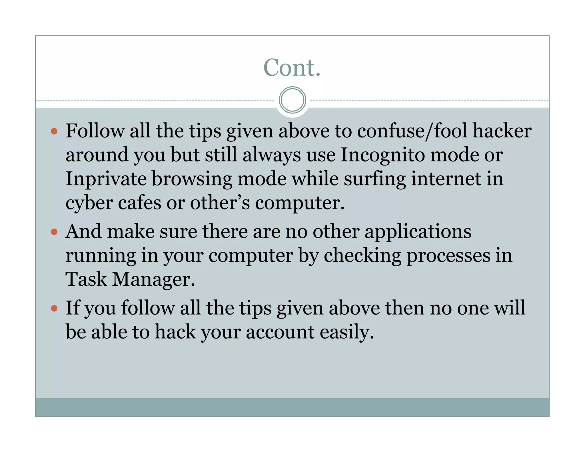 Cont.
Follow all the tips given above to confuse/fool hacker
around you but still always use Incognito mode or
Inprivate browsing mode while surfing internet in
cyber cafes or other’s computer.
And make sure there are no other applicationsAnd make sure there are no other applications
running in your computer by checking processes in
Task Manager.
If you follow all the tips given above then no one will
be able to hack your account easily.
 