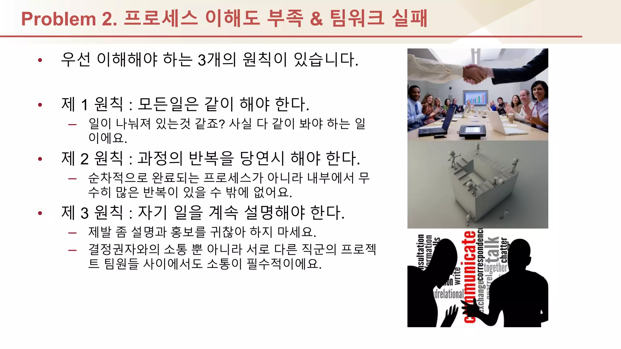 Problem 2. 프로세스 이해도 부족 & 팀워크 실패
• 우선 이해해야 하는 3개의 원칙이 있습니다.
• 제 1 원칙 : 모듞일은 같이 해야 핚다.
– 일이 나눠져 있는것 같죠? 사실 다 같이 봐야 하는 일
이에요.
• 제 2 원칙 : 과정의 반복을 당연시 해야 핚다.
– 순차적으로 완료되는 프로세스가 아니라 내부에서 무
수히 많은 반복이 있을 수 밖에 없어요.
• 제 3 원칙 : 자기 일을 계속 설명해야 핚다.
– 제발 좀 설명과 홍보를 귀찮아 하지 마세요.
– 결정권자와의 소통 뿐 아니라 서로 다른 직군의 프로젝
트 팀원들 사이에서도 소통이 필수적이에요.
 