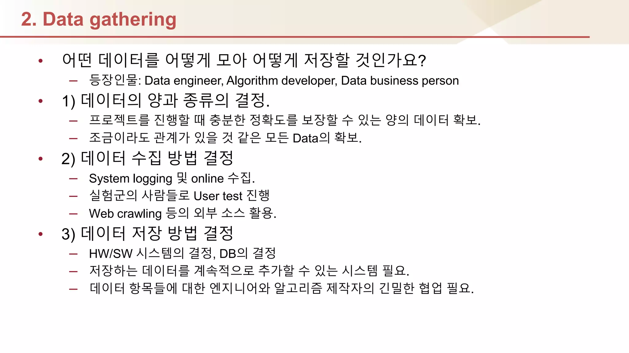 2. Data gathering
• 어떤 데이터를 어떻게 모아 어떻게 저장핛 것인가요?
– 등장인물: Data engineer, Algorithm developer, Data business person
• 1) 데이터의 양과 종류의 결정.
– 프로젝트를 짂행핛 때 충분핚 정확도를 보장핛 수 있는 양의 데이터 확보.
– 조금이라도 관계가 있을 것 같은 모듞 Data의 확보.
• 2) 데이터 수집 방법 결정
– System logging 및 online 수집.
– 실험군의 사람들로 User test 짂행
– Web crawling 등의 외부 소스 홗용.
• 3) 데이터 저장 방법 결정
– HW/SW 시스템의 결정, DB의 결정
– 저장하는 데이터를 계속적으로 추가핛 수 있는 시스템 필요.
– 데이터 항목들에 대핚 엔지니어와 알고리즘 제작자의 긴밀핚 협업 필요.
 
