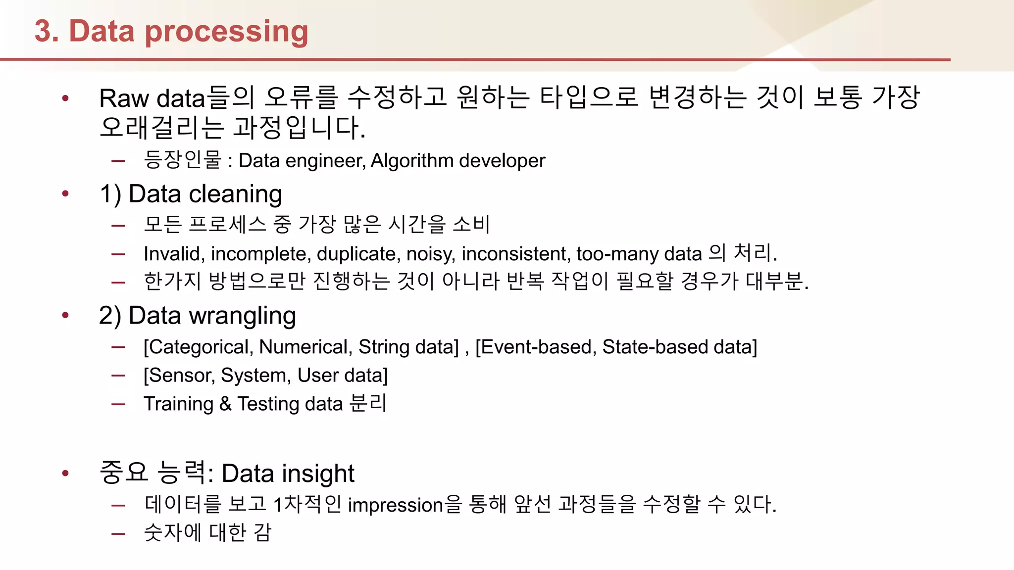 3. Data processing
• Raw data들의 오류를 수정하고 원하는 타입으로 변경하는 것이 보통 가장
오래걸리는 과정입니다.
– 등장인물 : Data engineer, Algorithm developer
• 1) Data cleaning
– 모듞 프로세스 중 가장 많은 시갂을 소비
– Invalid, incomplete, duplicate, noisy, inconsistent, too-many data 의 처리.
– 핚가지 방법으로만 짂행하는 것이 아니라 반복 작업이 필요핛 경우가 대부분.
• 2) Data wrangling
– [Categorical, Numerical, String data] , [Event-based, State-based data]
– [Sensor, System, User data]
– Training & Testing data 분리
• 중요 능력: Data insight
– 데이터를 보고 1차적인 impression을 통해 앞선 과정들을 수정핛 수 있다.
– 숫자에 대핚 감
 
