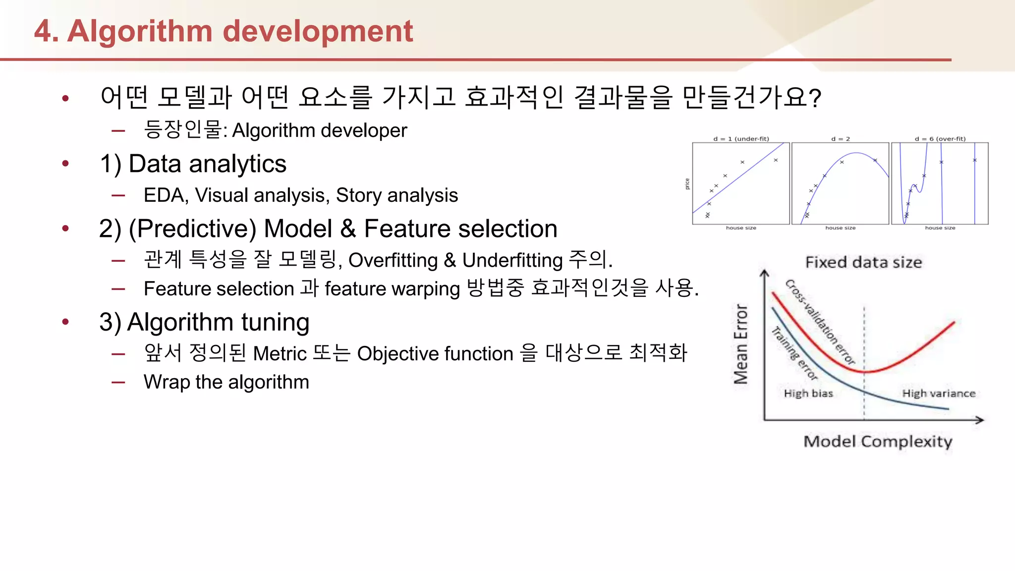 4. Algorithm development
• 어떤 모델과 어떤 요소를 가지고 효과적인 결과물을 만들건가요?
– 등장인물: Algorithm developer
• 1) Data analytics
– EDA, Visual analysis, Story analysis
• 2) (Predictive) Model & Feature selection
– 관계 특성을 잘 모델링, Overfitting & Underfitting 주의.
– Feature selection 과 feature warping 방법중 효과적인것을 사용.
• 3) Algorithm tuning
– 앞서 정의된 Metric 또는 Objective function 을 대상으로 최적화
– Wrap the algorithm
 