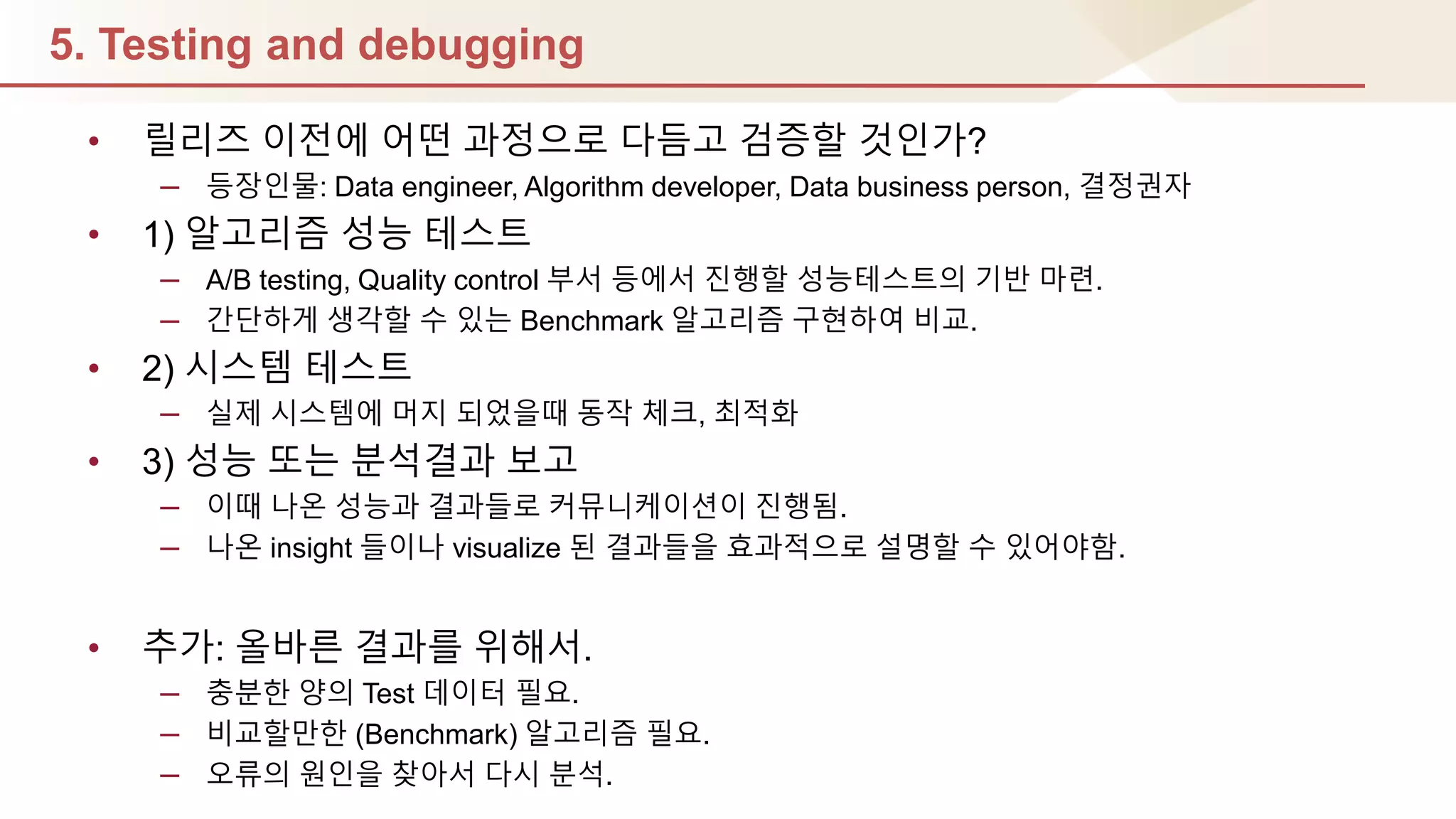 5. Testing and debugging
• 릴리즈 이젂에 어떤 과정으로 다듬고 검증핛 것인가?
– 등장인물: Data engineer, Algorithm developer, Data business person, 결정권자
• 1) 알고리즘 성능 테스트
– A/B testing, Quality control 부서 등에서 짂행핛 성능테스트의 기반 마렦.
– 갂단하게 생각핛 수 있는 Benchmark 알고리즘 구현하여 비교.
• 2) 시스템 테스트
– 실제 시스템에 머지 되었을때 동작 체크, 최적화
• 3) 성능 또는 분석결과 보고
– 이때 나온 성능과 결과들로 커뮤니케이션이 짂행됨.
– 나온 insight 들이나 visualize 된 결과들을 효과적으로 설명핛 수 있어야함.
• 추가: 올바른 결과를 위해서.
– 충분핚 양의 Test 데이터 필요.
– 비교핛만핚 (Benchmark) 알고리즘 필요.
– 오류의 원인을 찾아서 다시 분석.
 