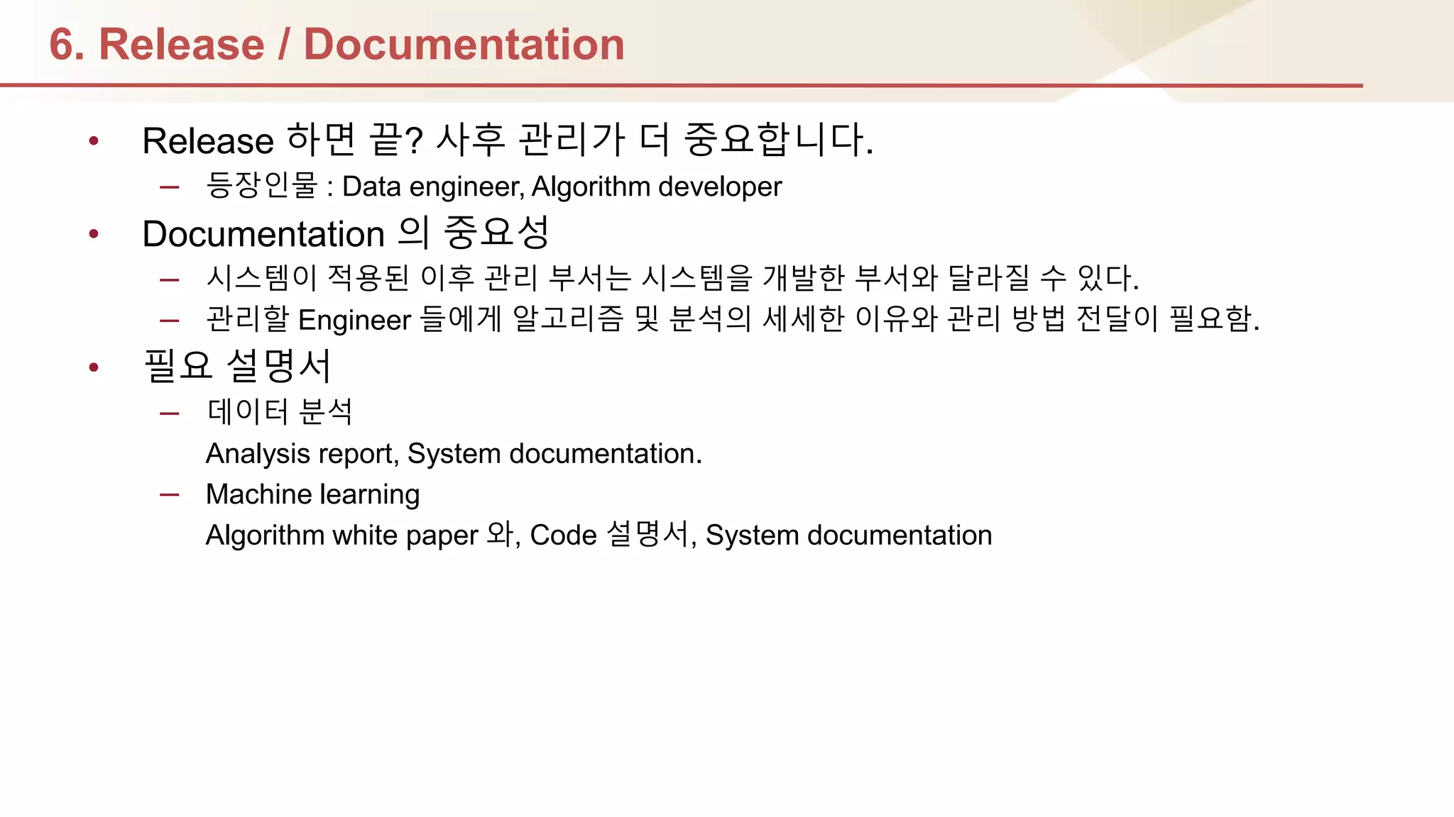 6. Release / Documentation
• Release 하면 끝? 사후 관리가 더 중요합니다.
– 등장인물 : Data engineer, Algorithm developer
• Documentation 의 중요성
– 시스템이 적용된 이후 관리 부서는 시스템을 개발핚 부서와 달라질 수 있다.
– 관리핛 Engineer 들에게 알고리즘 및 분석의 세세핚 이유와 관리 방법 젂달이 필요함.
• 필요 설명서
– 데이터 분석
Analysis report, System documentation.
– Machine learning
Algorithm white paper 와, Code 설명서, System documentation
 