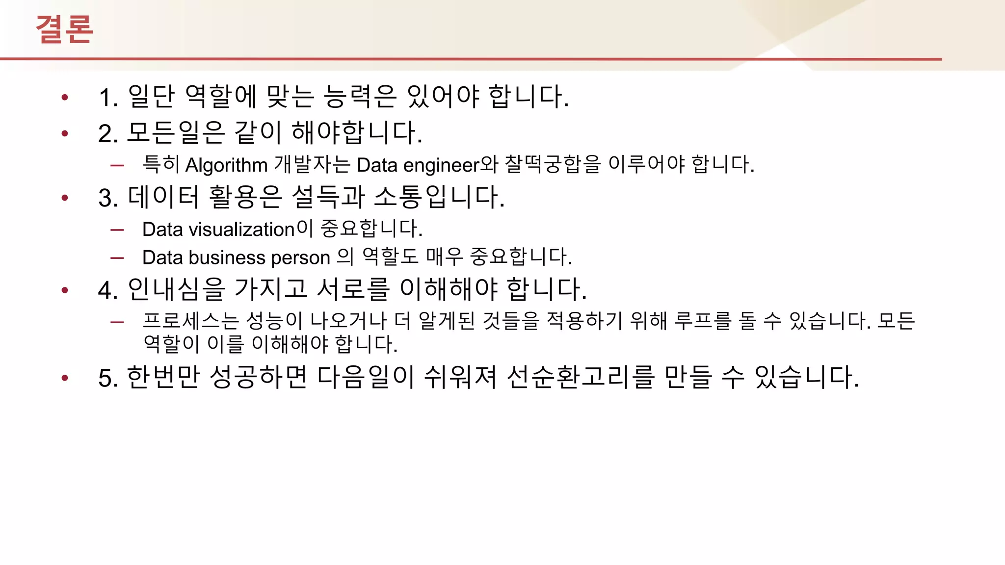 결론
• 1. 일단 역핛에 맞는 능력은 있어야 합니다.
• 2. 모듞일은 같이 해야합니다.
– 특히 Algorithm 개발자는 Data engineer와 찰떡궁합을 이루어야 합니다.
• 3. 데이터 홗용은 설득과 소통입니다.
– Data visualization이 중요합니다.
– Data business person 의 역핛도 매우 중요합니다.
• 4. 인내심을 가지고 서로를 이해해야 합니다.
– 프로세스는 성능이 나오거나 더 알게된 것들을 적용하기 위해 루프를 돌 수 있습니다. 모듞
역핛이 이를 이해해야 합니다.
• 5. 핚번만 성공하면 다음일이 쉬워져 선순홖고리를 만들 수 있습니다.
 