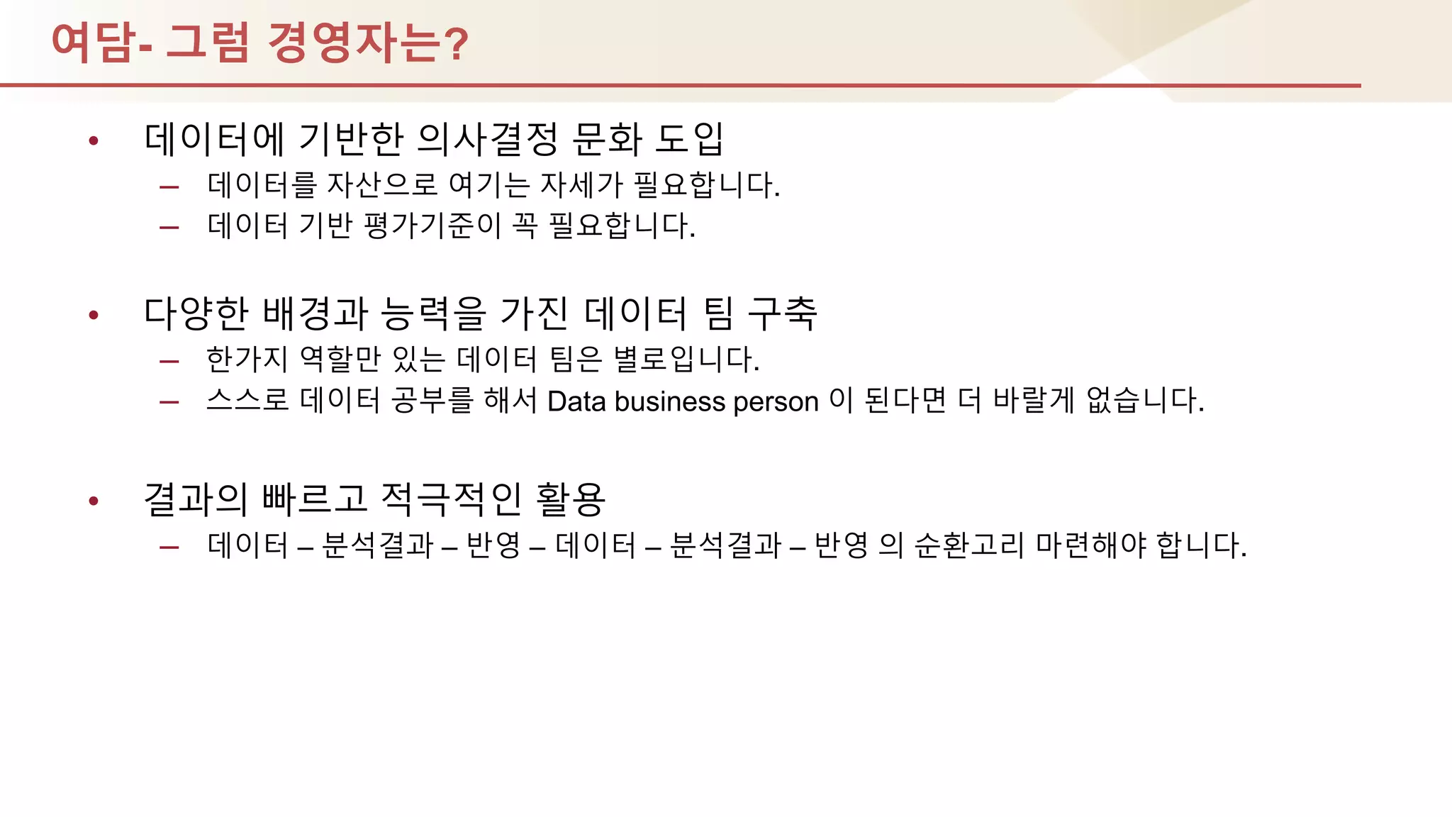 여담- 그럼 경영자는?
• 데이터에 기반핚 의사결정 문화 도입
– 데이터를 자산으로 여기는 자세가 필요합니다.
– 데이터 기반 평가기준이 꼭 필요합니다.
• 다양핚 배경과 능력을 가짂 데이터 팀 구축
– 핚가지 역핛만 있는 데이터 팀은 별로입니다.
– 스스로 데이터 공부를 해서 Data business person 이 된다면 더 바랄게 없습니다.
• 결과의 빠르고 적극적인 홗용
– 데이터 – 분석결과 – 반영 – 데이터 – 분석결과 – 반영 의 순홖고리 마렦해야 합니다.
 
