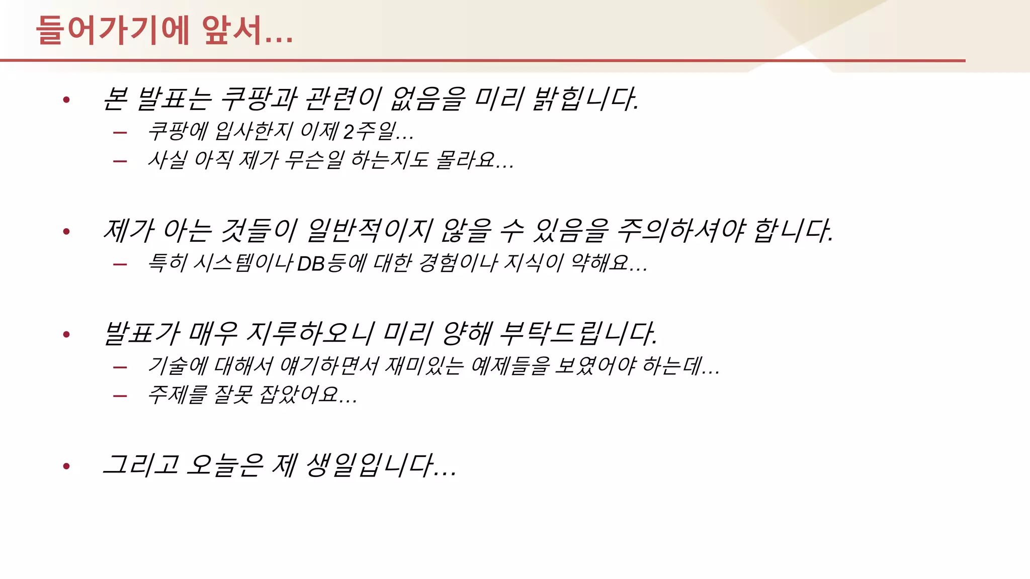 들어가기에 앞서…
• 본 발표는 쿠팡과 관렦이 없음을 미리 밝힙니다.
– 쿠팡에 입사핚지 이제 2주일…
– 사실 아직 제가 무슨일 하는지도 몰라요…
• 제가 아는 것들이 일반적이지 않을 수 있음을 주의하셔야 합니다.
– 특히 시스템이나 DB등에 대핚 경험이나 지식이 약해요…
• 발표가 매우 지루하오니 미리 양해 부탁드립니다.
– 기술에 대해서 얘기하면서 재미있는 예제들을 보였어야 하는데…
– 주제를 잘못 잡았어요…
• 그리고 오늘은 제 생일입니다…
 