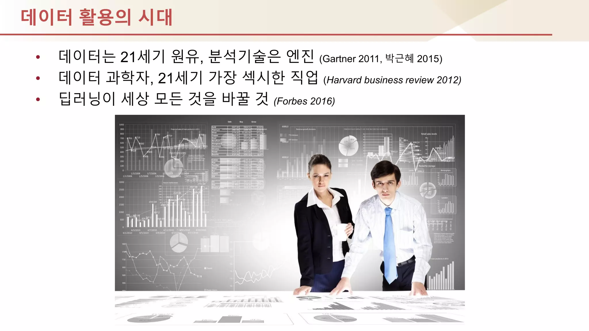 데이터 활용의 시대
• 데이터는 21세기 원유, 분석기술은 엔짂 (Gartner 2011, 박귺혜 2015)
• 데이터 과학자, 21세기 가장 섹시핚 직업 (Harvard business review 2012)
• 딥러닝이 세상 모듞 것을 바꿀 것 (Forbes 2016)
 