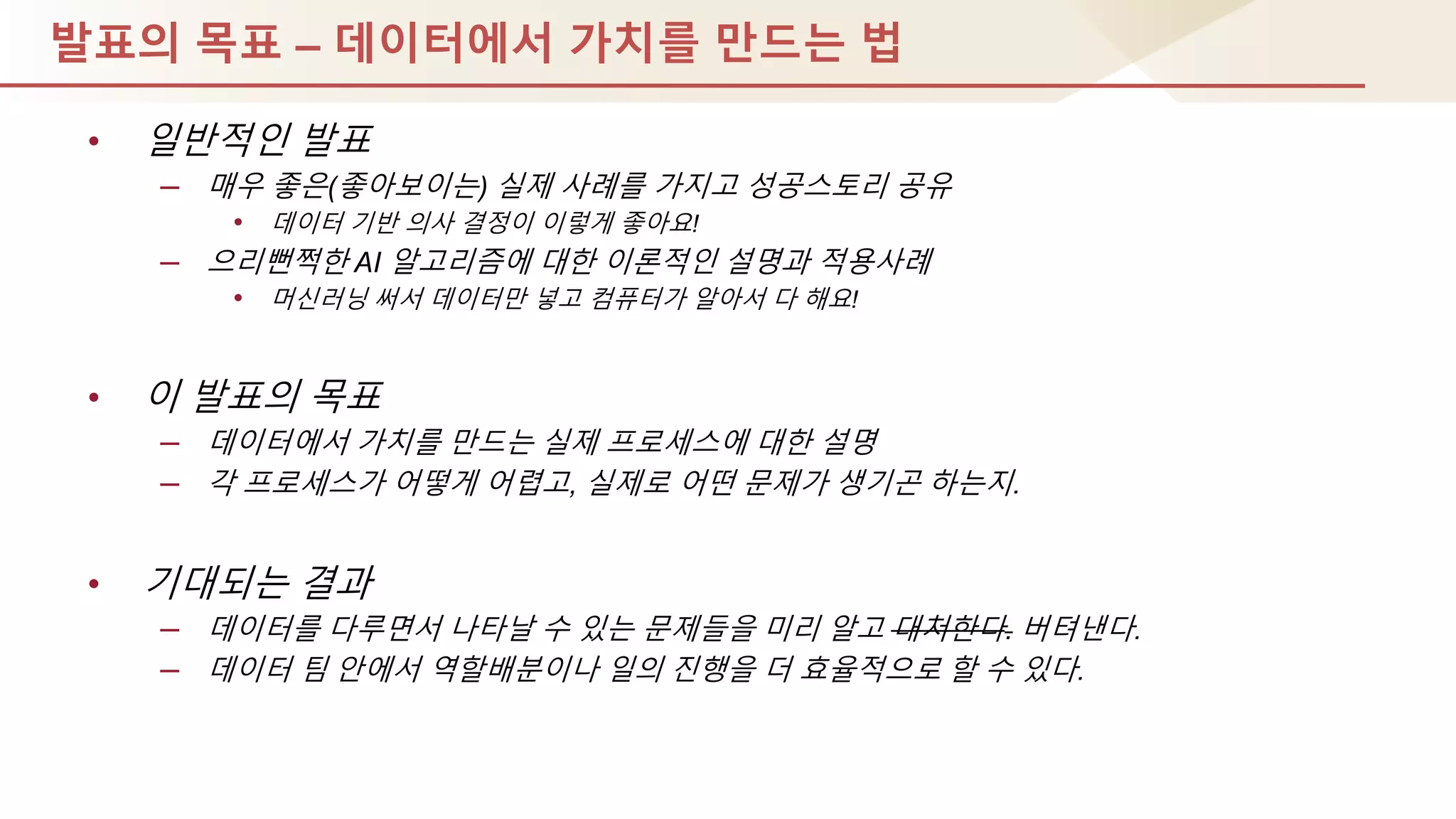 발표의 목표 – 데이터에서 가치를 만드는 법
• 일반적인 발표
– 매우 좋은(좋아보이는) 실제 사례를 가지고 성공스토리 공유
• 데이터 기반 의사 결정이 이렇게 좋아요!
– 으리뻔쩍핚 AI 알고리즘에 대핚 이론적인 설명과 적용사례
• 머싞러닝 써서 데이터만 넣고 컴퓨터가 알아서 다 해요!
• 이 발표의 목표
– 데이터에서 가치를 만드는 실제 프로세스에 대핚 설명
– 각 프로세스가 어떻게 어렵고, 실제로 어떤 문제가 생기곤 하는지.
• 기대되는 결과
– 데이터를 다루면서 나타날 수 있는 문제들을 미리 알고 대처핚다. 버텨낸다.
– 데이터 팀 안에서 역핛배분이나 일의 짂행을 더 효율적으로 핛 수 있다.
 