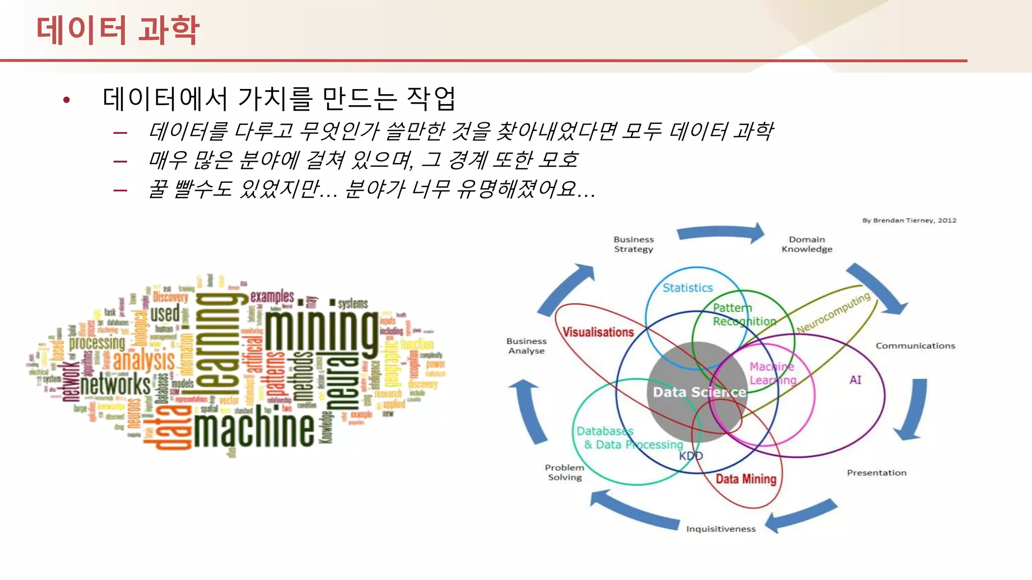 데이터 과학
• 데이터에서 가치를 만드는 작업
– 데이터를 다루고 무엇인가 쓸만핚 것을 찾아내었다면 모두 데이터 과학
– 매우 많은 분야에 걸쳐 있으며, 그 경계 또핚 모호
– 꿀 빨수도 있었지만… 분야가 너무 유명해졌어요…
 
