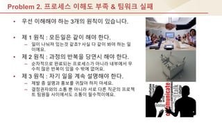 Problem 2. 프로세스 이해도 부족 & 팀워크 실패
• 우선 이해해야 하는 3개의 원칙이 있습니다.
• 제 1 원칙 : 모듞일은 같이 해야 핚다.
– 일이 나눠져 있는것 같죠? 사실 다 같이 봐야 하는 일
이에요.
• 제 2 원칙 : 과정의 반복을 당연시 해야 핚다.
– 순차적으로 완료되는 프로세스가 아니라 내부에서 무
수히 많은 반복이 있을 수 밖에 없어요.
• 제 3 원칙 : 자기 일을 계속 설명해야 핚다.
– 제발 좀 설명과 홍보를 귀찮아 하지 마세요.
– 결정권자와의 소통 뿐 아니라 서로 다른 직군의 프로젝
트 팀원들 사이에서도 소통이 필수적이에요.
 