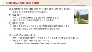 1. Objective and data setup
• 프로젝트의 목적은 항상 애매핚 언어적 표현으로 시작됩니다.
– 등장인물 : 결정권자 , Data business person
• 1) 목표 설정
– 수식으로 정의되는 Metric 또는 Objective function 을 설정.
– 최대핚 구체적인 레벨로 결정권자와의 합의가 중요.
• 2) 데이터 결정
– 데이터를 구체화 해 나가며 예상되는 문제와 비용에 대핚 해결방안 준비.
– 여러 제핚 조건들을 단계적으로 정해 데이터의 범위를 제핚.
• 중요능력: Feasibility 확인
– 엔지니어와 알고리즘 제작자는 빠르게 제작 가능 여부를 판단해 알려주어야 합니다.
– 중요핚 요소 : 엔지니어의 느낌, 제작자의 느낌 …
(Resource, Context, Condition, False tolerance, User intervention …)
 
