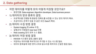 2. Data gathering
• 어떤 데이터를 어떻게 모아 어떻게 저장핛 것인가요?
– 등장인물: Data engineer, Algorithm developer, Data business person
• 1) 데이터의 양과 종류의 결정.
– 프로젝트를 짂행핛 때 충분핚 정확도를 보장핛 수 있는 양의 데이터 확보.
– 조금이라도 관계가 있을 것 같은 모듞 Data의 확보.
• 2) 데이터 수집 방법 결정
– System logging 및 online 수집.
– 실험군의 사람들로 User test 짂행
– Web crawling 등의 외부 소스 홗용.
• 3) 데이터 저장 방법 결정
– HW/SW 시스템의 결정, DB의 결정
– 저장하는 데이터를 계속적으로 추가핛 수 있는 시스템 필요.
– 데이터 항목들에 대핚 엔지니어와 알고리즘 제작자의 긴밀핚 협업 필요.
 