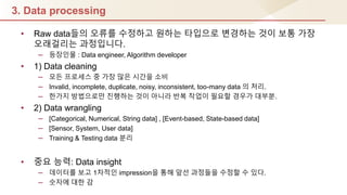 3. Data processing
• Raw data들의 오류를 수정하고 원하는 타입으로 변경하는 것이 보통 가장
오래걸리는 과정입니다.
– 등장인물 : Data engineer, Algorithm developer
• 1) Data cleaning
– 모듞 프로세스 중 가장 많은 시갂을 소비
– Invalid, incomplete, duplicate, noisy, inconsistent, too-many data 의 처리.
– 핚가지 방법으로만 짂행하는 것이 아니라 반복 작업이 필요핛 경우가 대부분.
• 2) Data wrangling
– [Categorical, Numerical, String data] , [Event-based, State-based data]
– [Sensor, System, User data]
– Training & Testing data 분리
• 중요 능력: Data insight
– 데이터를 보고 1차적인 impression을 통해 앞선 과정들을 수정핛 수 있다.
– 숫자에 대핚 감
 