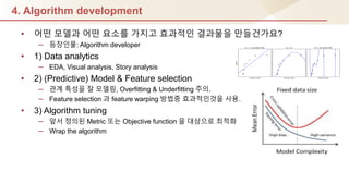 4. Algorithm development
• 어떤 모델과 어떤 요소를 가지고 효과적인 결과물을 만들건가요?
– 등장인물: Algorithm developer
• 1) Data analytics
– EDA, Visual analysis, Story analysis
• 2) (Predictive) Model & Feature selection
– 관계 특성을 잘 모델링, Overfitting & Underfitting 주의.
– Feature selection 과 feature warping 방법중 효과적인것을 사용.
• 3) Algorithm tuning
– 앞서 정의된 Metric 또는 Objective function 을 대상으로 최적화
– Wrap the algorithm
 