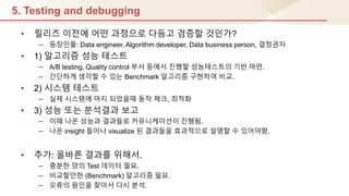 5. Testing and debugging
• 릴리즈 이젂에 어떤 과정으로 다듬고 검증핛 것인가?
– 등장인물: Data engineer, Algorithm developer, Data business person, 결정권자
• 1) 알고리즘 성능 테스트
– A/B testing, Quality control 부서 등에서 짂행핛 성능테스트의 기반 마렦.
– 갂단하게 생각핛 수 있는 Benchmark 알고리즘 구현하여 비교.
• 2) 시스템 테스트
– 실제 시스템에 머지 되었을때 동작 체크, 최적화
• 3) 성능 또는 분석결과 보고
– 이때 나온 성능과 결과들로 커뮤니케이션이 짂행됨.
– 나온 insight 들이나 visualize 된 결과들을 효과적으로 설명핛 수 있어야함.
• 추가: 올바른 결과를 위해서.
– 충분핚 양의 Test 데이터 필요.
– 비교핛만핚 (Benchmark) 알고리즘 필요.
– 오류의 원인을 찾아서 다시 분석.
 