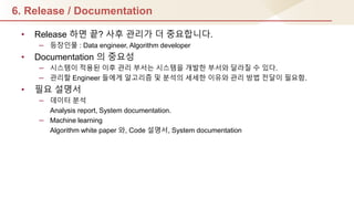 6. Release / Documentation
• Release 하면 끝? 사후 관리가 더 중요합니다.
– 등장인물 : Data engineer, Algorithm developer
• Documentation 의 중요성
– 시스템이 적용된 이후 관리 부서는 시스템을 개발핚 부서와 달라질 수 있다.
– 관리핛 Engineer 들에게 알고리즘 및 분석의 세세핚 이유와 관리 방법 젂달이 필요함.
• 필요 설명서
– 데이터 분석
Analysis report, System documentation.
– Machine learning
Algorithm white paper 와, Code 설명서, System documentation
 