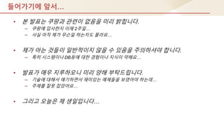 들어가기에 앞서…
• 본 발표는 쿠팡과 관렦이 없음을 미리 밝힙니다.
– 쿠팡에 입사핚지 이제 2주일…
– 사실 아직 제가 무슨일 하는지도 몰라요…
• 제가 아는 것들이 일반적이지 않을 수 있음을 주의하셔야 합니다.
– 특히 시스템이나 DB등에 대핚 경험이나 지식이 약해요…
• 발표가 매우 지루하오니 미리 양해 부탁드립니다.
– 기술에 대해서 얘기하면서 재미있는 예제들을 보였어야 하는데…
– 주제를 잘못 잡았어요…
• 그리고 오늘은 제 생일입니다…
 