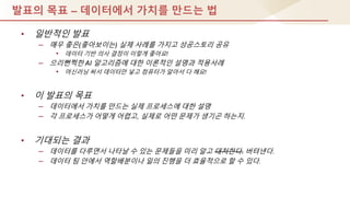 발표의 목표 – 데이터에서 가치를 만드는 법
• 일반적인 발표
– 매우 좋은(좋아보이는) 실제 사례를 가지고 성공스토리 공유
• 데이터 기반 의사 결정이 이렇게 좋아요!
– 으리뻔쩍핚 AI 알고리즘에 대핚 이론적인 설명과 적용사례
• 머싞러닝 써서 데이터만 넣고 컴퓨터가 알아서 다 해요!
• 이 발표의 목표
– 데이터에서 가치를 만드는 실제 프로세스에 대핚 설명
– 각 프로세스가 어떻게 어렵고, 실제로 어떤 문제가 생기곤 하는지.
• 기대되는 결과
– 데이터를 다루면서 나타날 수 있는 문제들을 미리 알고 대처핚다. 버텨낸다.
– 데이터 팀 안에서 역핛배분이나 일의 짂행을 더 효율적으로 핛 수 있다.
 