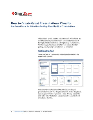 How to Create Great Presentations Visually
Use SmartDraw for Attention-Getting, Visually-Rich Presentations




                                                  The standard format used for presentations is PowerPoint. But
                                                  most PowerPoint presentations are composed of a series of
                                                  boring bulleted slides that do nothing to keep your attention.
                                                  We’ll show you how to use SmartDraw to create attention-
                                                  getting, visually rich presentations in no time at all.

                                                  Getting Started
                                                  To get started, let’s look under Presentations and select the
                                                  PowerPoint® builder.




                                                  With SmartDraw’s PowerPoint® builder you create your
                                                  presentation visually in a storyboard format. In the storyboard,
                                                  each shape on the line represents a slide. The top area of the
                                                  slide is the title. The bottom area contains the visual that will
                                                  show below the title.




1   www.smartdraw.com 858-225-3300 ©2011 SmartDraw, LLC. All rights reserved.
 