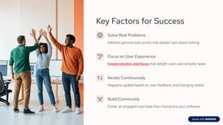 Key Factors for Success
Solve Real Problems
Address genuine pain points that people care about solving.
Focus on User Experience
Create intuitive interfaces that delight users and simplify tasks.
Iterate Continuously
Regularly update based on user feedback and changing needs.
Build Community
Foster an engaged user base that champions your software.
 