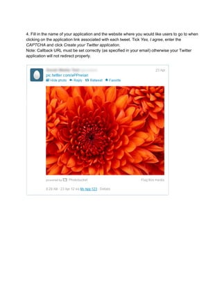 4. Fill in the name of your application and the website where you would like users to go to when
clicking on the application link associated with each tweet. Tick Yes, I agree, enter the
CAPTCHA and click Create your Twitter application.
Note: Callback URL must be set correctly (as specified in your email) otherwise your Twitter
application will not redirect properly.
 