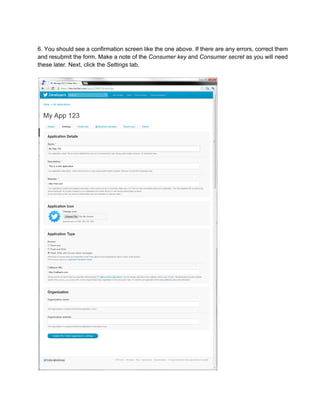 6. You should see a confirmation screen like the one above. If there are any errors, correct them
and resubmit the form. Make a note of the Consumer key and Consumer secret as you will need
these later. Next, click the Settings tab.
 
