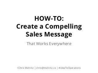 HOW-TO:
Create a Compelling
Sales Message
That Works Everywhere

+Chris Mohritz | chris@mohritz.co | #IdeaToOperations

 