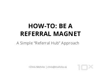 HOW-TO: BE A
REFERRAL MAGNET
A Simple “Referral Hub” Approach
+Chris Mohritz | chris@mohritz.co
 