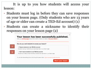 It is up to you how students will access your
lesson:
• Students must log in before they can save responses
on your lesson page. (Only students who are 13 years
of age or older can create a TED-Ed account) (1)
• Students can create a nickname to identify their
responses on your lesson page (2)
1
2
 