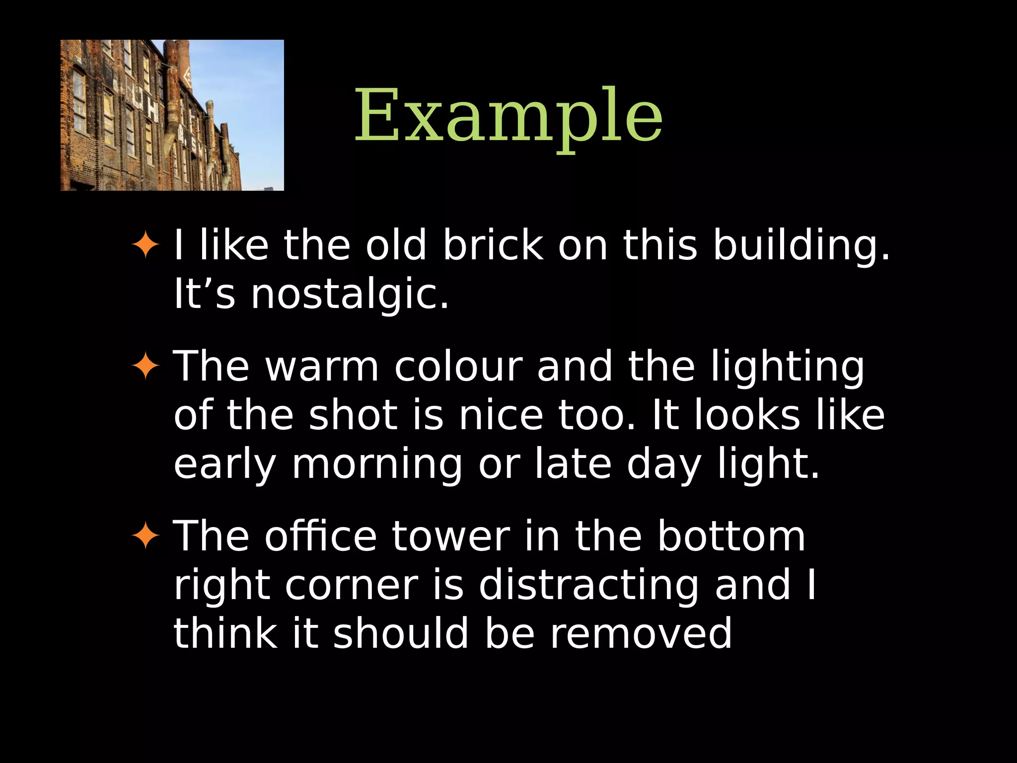 Example
✦ I like the old brick on this building.
It’s nostalgic.
✦ The warm colour and the lighting
of the shot is nice too. It looks like
early morning or late day light.
✦ The oﬃce tower in the bottom
right corner is distracting and I
think it should be removed
 