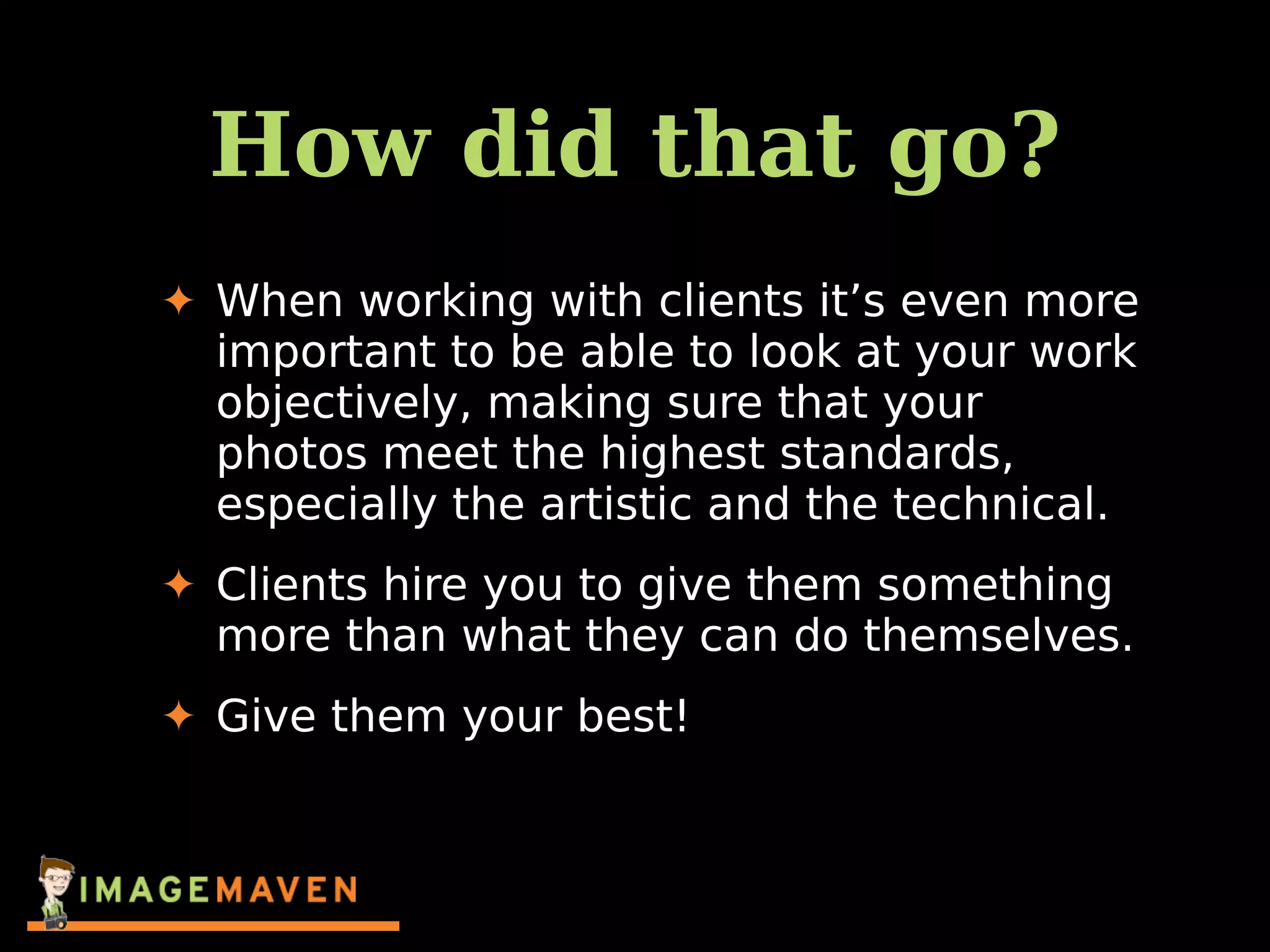 How did that go?
✦ When working with clients it’s even more
important to be able to look at your work
objectively, making sure that your
photos meet the highest standards,
especially the artistic and the technical.
✦ Clients hire you to give them something
more than what they can do themselves.
✦ Give them your best!
 