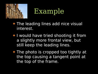 Example
✦ The leading lines add nice visual
interest.
✦ I would have tried shooting it from
a slightly more frontal view, but
still keep the leading lines.
✦ The photo is cropped too tightly at
the top causing a tangent point at
the top of the frame.
 