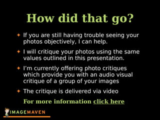 How did that go?
✦ If you are still having trouble seeing your
photos objectively, I can help.
✦ I will critique your photos using the same
values outlined in this presentation.
✦ I’m currently oﬀering photo critiques
which provide you with an audio visual
critique of a group of your images
✦ The critique is delivered via video
For more information click here
 
