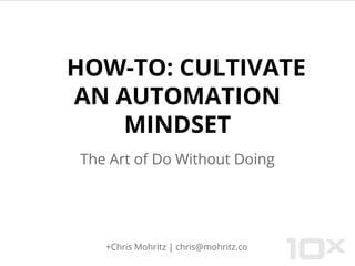 HOW-TO: CULTIVATE
AN AUTOMATION
MINDSET
The Art of Do Without Doing
+Chris Mohritz | chris@mohritz.co
 