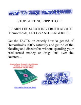 STOP GETTING RIPPED OFF!

 LEARN THE SHOCKING TRUTH ABOUT
 Hemorrhoids, DRUGS AND SURGERIES...

Get the FACTS on exactly how to get rid of
Hemorrhoids 100% naturally and get rid of the
bleeding and discomfort without spending your
hard-earned money on drugs and over the
counters...
 