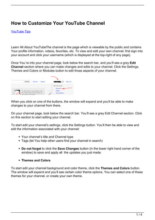 How to Customize Your YouTube Channel
YouTube Tips




Learn All About YouTubeThe channel is the page which is viewable by the public and contains
Your profile information, videos, favorites, etc. To view and edit your own channel, first sign into
your account and click your username (which is displayed at the top-right of any page).

Once You`re into your channel page, look below the search bar, and you’ll see a grey Edit
Channel section where you can make changes and edits to your channel. Click the Settings,
Themes and Colors or Modules button to edit those aspects of your channel.




When you click on one of the buttons, the window will expand and you’ll be able to make
changes to your channel from there.

On your channel page, look below the search bar. You’ll see a grey Edit Channel section. Click
on this section to start editing your channel.

To start edit your channel’s settings, click the Settings button. You’ll then be able to view and
edit the information associated with your channel:

       Your channel’s title and Channel type
       Tags (let You help other users find your channel in search)

       Do not forget to click the Save Changes button (in the lower right hand corner of the
       window) to save and apply all the updates you just made.

       Themes and Colors

To start edit your channel background and color theme, click the Themes and Colors button.
The window will expand and you’ll see certain color theme options. You can select one of these
themes for your channel, or create your own theme.




                                                                                              1/4
 