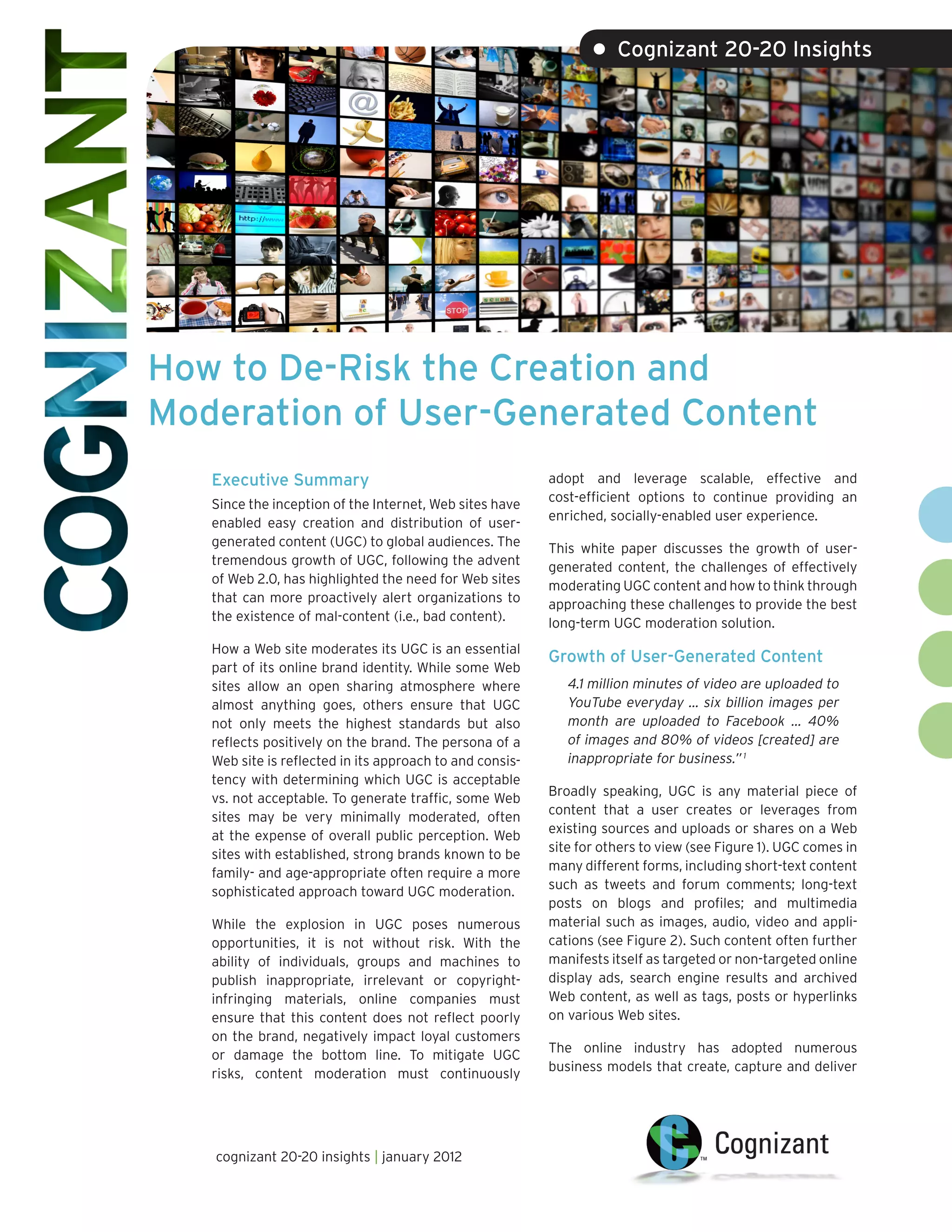 • Cognizant 20-20 Insights




How to De-Risk the Creation and
Moderation of User-Generated Content
   Executive Summary                                      adopt and leverage scalable, effective and
                                                          cost-efficient options to continue providing an
   Since the inception of the Internet, Web sites have
                                                          enriched, socially-enabled user experience.
   enabled easy creation and distribution of user-
   generated content (UGC) to global audiences. The       This white paper discusses the growth of user-
   tremendous growth of UGC, following the advent         generated content, the challenges of effectively
   of Web 2.0, has highlighted the need for Web sites     moderating UGC content and how to think through
   that can more proactively alert organizations to       approaching these challenges to provide the best
   the existence of mal-content (i.e., bad content).      long-term UGC moderation solution.
   How a Web site moderates its UGC is an essential
                                                          Growth of User-Generated Content
   part of its online brand identity. While some Web
   sites allow an open sharing atmosphere where              4.1 million minutes of video are uploaded to
   almost anything goes, others ensure that UGC              YouTube everyday … six billion images per
   not only meets the highest standards but also             month are uploaded to Facebook … 40%
   reflects positively on the brand. The persona of a        of images and 80% of videos [created] are
   Web site is reflected in its approach to and consis-      inappropriate for business.” 1
   tency with determining which UGC is acceptable
                                                          Broadly speaking, UGC is any material piece of
   vs. not acceptable. To generate traffic, some Web
                                                          content that a user creates or leverages from
   sites may be very minimally moderated, often
                                                          existing sources and uploads or shares on a Web
   at the expense of overall public perception. Web
                                                          site for others to view (see Figure 1). UGC comes in
   sites with established, strong brands known to be
                                                          many different forms, including short-text content
   family- and age-appropriate often require a more
                                                          such as tweets and forum comments; long-text
   sophisticated approach toward UGC moderation.
                                                          posts on blogs and profiles; and multimedia
   While the explosion in UGC poses numerous              material such as images, audio, video and appli-
   opportunities, it is not without risk. With the        cations (see Figure 2). Such content often further
   ability of individuals, groups and machines to         manifests itself as targeted or non-targeted online
   publish inappropriate, irrelevant or copyright-        display ads, search engine results and archived
   infringing materials, online companies must            Web content, as well as tags, posts or hyperlinks
   ensure that this content does not reflect poorly       on various Web sites.
   on the brand, negatively impact loyal customers
                                                          The online industry has adopted numerous
   or damage the bottom line. To mitigate UGC
                                                          business models that create, capture and deliver
   risks, content moderation must continuously




   cognizant 20-20 insights | january 2012
 