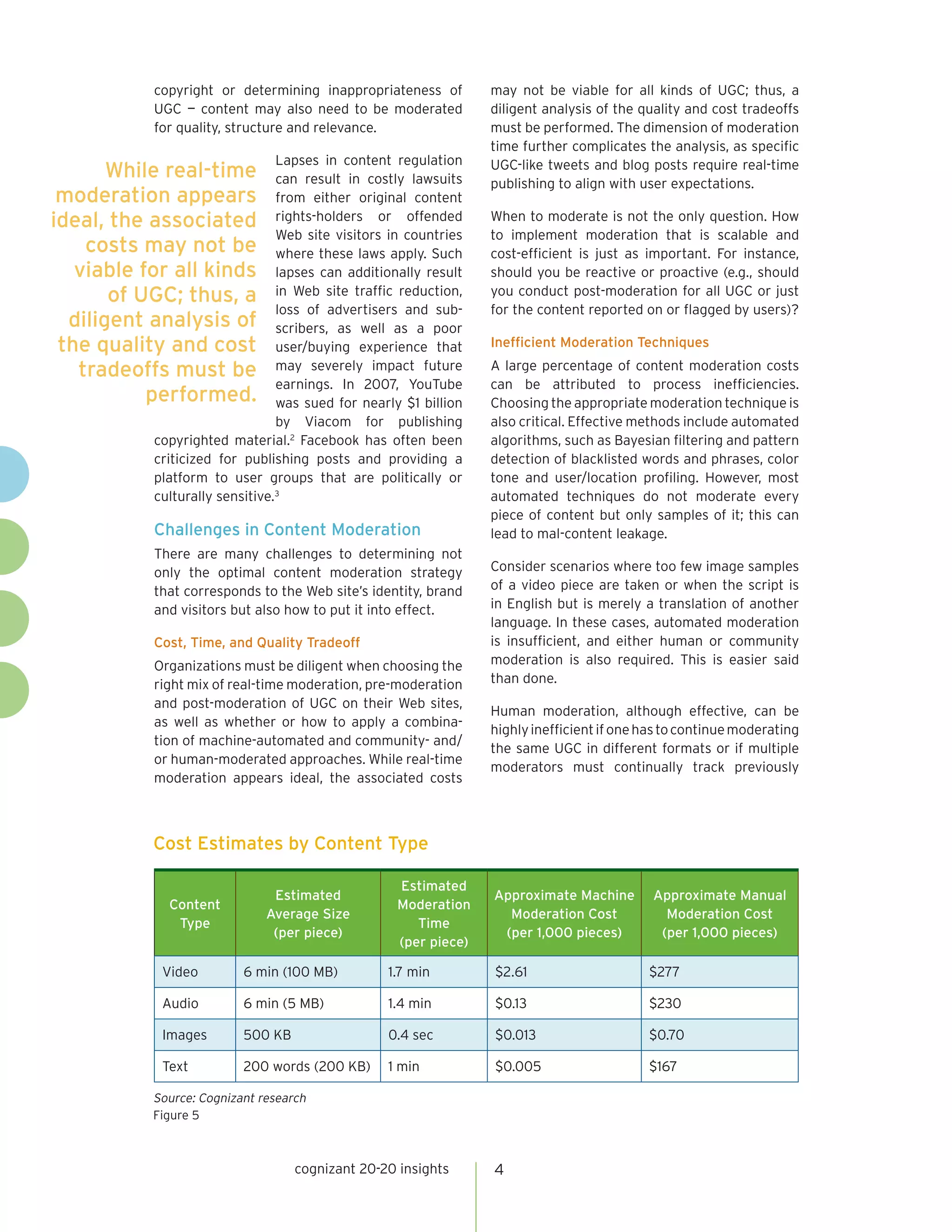 copyright or determining inappropriateness of         may not be viable for all kinds of UGC; thus, a
           UGC — content may also need to be moderated           diligent analysis of the quality and cost tradeoffs
           for quality, structure and relevance.                 must be performed. The dimension of moderation
                                                                 time further complicates the analysis, as specific
                                Lapses in content regulation     UGC-like tweets and blog posts require real-time
       While real-time          can result in costly lawsuits    publishing to align with user expectations.
 moderation appears             from either original content
ideal, the associated           rights-holders or offended       When to moderate is not the only question. How
                                Web site visitors in countries   to implement moderation that is scalable and
    costs may not be            where these laws apply. Such     cost-efficient is just as important. For instance,
   viable for all kinds         lapses can additionally result   should you be reactive or proactive (e.g., should
       of UGC; thus, a          in Web site traffic reduction,   you conduct post-moderation for all UGC or just
                                loss of advertisers and sub-     for the content reported on or flagged by users)?
  diligent analysis of          scribers, as well as a poor
 the quality and cost           user/buying experience that      Inefficient Moderation Techniques

   tradeoffs must be            may severely impact future       A large percentage of content moderation costs
                                earnings. In 2007, YouTube       can be attributed to process inefficiencies.
           performed.           was sued for nearly $1 billion   Choosing the appropriate moderation technique is
                                by Viacom for publishing         also critical. Effective methods include automated
           copyrighted material.2 Facebook has often been        algorithms, such as Bayesian filtering and pattern
           criticized for publishing posts and providing a       detection of blacklisted words and phrases, color
           platform to user groups that are politically or       tone and user/location profiling. However, most
           culturally sensitive.3                                automated techniques do not moderate every
                                                                 piece of content but only samples of it; this can
           Challenges in Content Moderation                      lead to mal-content leakage.
           There are many challenges to determining not
           only the optimal content moderation strategy          Consider scenarios where too few image samples
           that corresponds to the Web site’s identity, brand    of a video piece are taken or when the script is
           and visitors but also how to put it into effect.      in English but is merely a translation of another
                                                                 language. In these cases, automated moderation
           Cost, Time, and Quality Tradeoff                      is insufficient, and either human or community
           Organizations must be diligent when choosing the      moderation is also required. This is easier said
           right mix of real-time moderation, pre-moderation     than done.
           and post-moderation of UGC on their Web sites,
                                                                 Human moderation, although effective, can be
           as well as whether or how to apply a combina-
                                                                 highly inefficient if one has to continue moderating
           tion of machine-automated and community- and/
                                                                 the same UGC in different formats or if multiple
           or human-moderated approaches. While real-time
                                                                 moderators must continually track previously
           moderation appears ideal, the associated costs



           Cost Estimates by Content Type

                                                   Estimated
                               Estimated                         Approximate Machine        Approximate Manual
             Content                               Moderation
                              Average Size                         Moderation Cost            Moderation Cost
              Type                                    Time
                               (per piece)                        (per 1,000 pieces)         (per 1,000 pieces)
                                                   (per piece)

            Video         6 min (100 MB)         1.7 min         $2.61                     $277

            Audio         6 min (5 MB)           1.4 min         $0.13                     $230

            Images        500 KB                 0.4 sec         $0.013                    $0.70

            Text          200 words (200 KB)     1 min           $0.005                    $167

           Source: Cognizant research
           Figure 5



                                   cognizant 20-20 insights      4
 