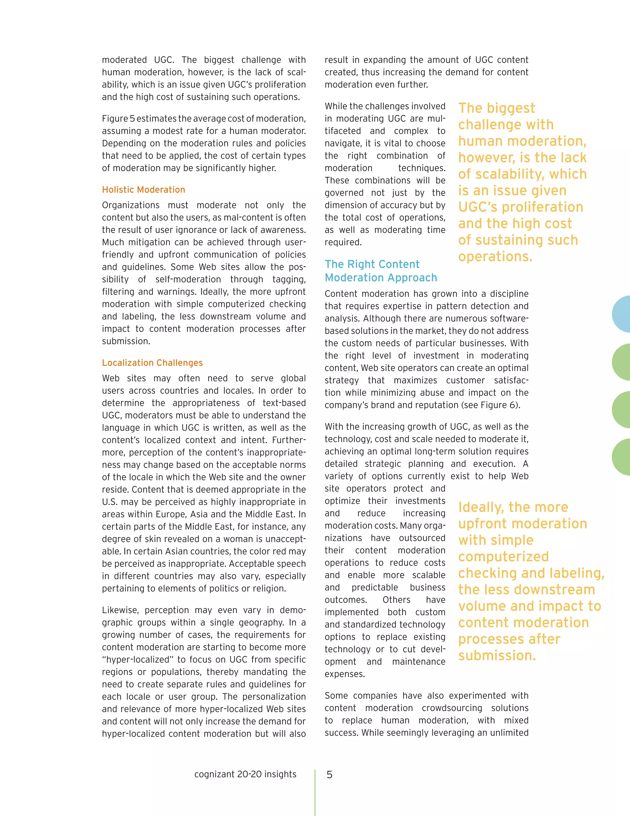 moderated UGC. The biggest challenge with              result in expanding the amount of UGC content
human moderation, however, is the lack of scal-        created, thus increasing the demand for content
ability, which is an issue given UGC’s proliferation   moderation even further.
and the high cost of sustaining such operations.
                                                       While the challenges involved     The biggest
Figure 5 estimates the average cost of moderation,     in moderating UGC are mul-
assuming a modest rate for a human moderator.          tifaceted and complex to
                                                                                         challenge with
Depending on the moderation rules and policies         navigate, it is vital to choose   human moderation,
that need to be applied, the cost of certain types     the right combination of          however, is the lack
of moderation may be significantly higher.             moderation          techniques.
                                                       These combinations will be
                                                                                         of scalability, which
Holistic Moderation                                    governed not just by the          is an issue given
Organizations must moderate not only the               dimension of accuracy but by      UGC’s proliferation
content but also the users, as mal-content is often    the total cost of operations,
the result of user ignorance or lack of awareness.     as well as moderating time
                                                                                         and the high cost
Much mitigation can be achieved through user-          required.                         of sustaining such
friendly and upfront communication of policies
                                                       The Right Content
                                                                                         operations.
and guidelines. Some Web sites allow the pos-
sibility of self-moderation through tagging,           Moderation Approach
filtering and warnings. Ideally, the more upfront      Content moderation has grown into a discipline
moderation with simple computerized checking           that requires expertise in pattern detection and
and labeling, the less downstream volume and           analysis. Although there are numerous software-
impact to content moderation processes after           based solutions in the market, they do not address
submission.                                            the custom needs of particular businesses. With
                                                       the right level of investment in moderating
Localization Challenges
                                                       content, Web site operators can create an optimal
Web sites may often need to serve global               strategy that maximizes customer satisfac-
users across countries and locales. In order to        tion while minimizing abuse and impact on the
determine the appropriateness of text-based            company’s brand and reputation (see Figure 6).
UGC, moderators must be able to understand the
language in which UGC is written, as well as the       With the increasing growth of UGC, as well as the
content’s localized context and intent. Further-       technology, cost and scale needed to moderate it,
more, perception of the content’s inappropriate-       achieving an optimal long-term solution requires
ness may change based on the acceptable norms          detailed strategic planning and execution. A
of the locale in which the Web site and the owner      variety of options currently exist to help Web
reside. Content that is deemed appropriate in the      site operators protect and
U.S. may be perceived as highly inappropriate in       optimize their investments
areas within Europe, Asia and the Middle East. In      and     reduce     increasing Ideally, the more
certain parts of the Middle East, for instance, any    moderation costs. Many orga- upfront moderation
degree of skin revealed on a woman is unaccept-        nizations have outsourced with simple
able. In certain Asian countries, the color red may    their content moderation
be perceived as inappropriate. Acceptable speech       operations to reduce costs computerized
in different countries may also vary, especially       and enable more scalable checking and labeling,
pertaining to elements of politics or religion.        and predictable business the less downstream
                                                       outcomes.     Others    have
Likewise, perception may even vary in demo-            implemented both custom volume and impact to
graphic groups within a single geography. In a         and standardized technology content moderation
growing number of cases, the requirements for          options to replace existing processes after
content moderation are starting to become more         technology or to cut devel-
“hyper-localized” to focus on UGC from specific        opment and maintenance submission.
regions or populations, thereby mandating the          expenses.
need to create separate rules and guidelines for
each locale or user group. The personalization         Some companies have also experimented with
and relevance of more hyper-localized Web sites        content moderation crowdsourcing solutions
and content will not only increase the demand for      to replace human moderation, with mixed
hyper-localized content moderation but will also       success. While seemingly leveraging an unlimited



                       cognizant 20-20 insights        5
 