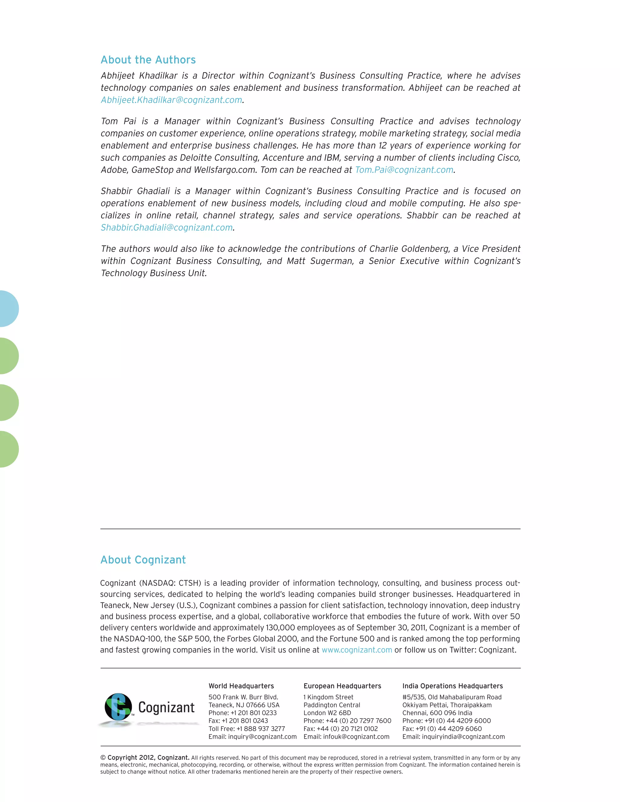 About the Authors
Abhijeet Khadilkar is a Director within Cognizant’s Business Consulting Practice, where he advises
technology companies on sales enablement and business transformation. Abhijeet can be reached at
Abhijeet.Khadilkar@cognizant.com.

Tom Pai is a Manager within Cognizant’s Business Consulting Practice and advises technology
companies on customer experience, online operations strategy, mobile marketing strategy, social media
enablement and enterprise business challenges. He has more than 12 years of experience working for
such companies as Deloitte Consulting, Accenture and IBM, serving a number of clients including Cisco,
Adobe, GameStop and Wellsfargo.com. Tom can be reached at Tom.Pai@cognizant.com.

Shabbir Ghadiali is a Manager within Cognizant’s Business Consulting Practice and is focused on
operations enablement of new business models, including cloud and mobile computing. He also spe-
cializes in online retail, channel strategy, sales and service operations. Shabbir can be reached at
Shabbir.Ghadiali@cognizant.com.

The authors would also like to acknowledge the contributions of Charlie Goldenberg, a Vice President
within Cognizant Business Consulting, and Matt Sugerman, a Senior Executive within Cognizant’s
Technology Business Unit.




About Cognizant

Cognizant (NASDAQ: CTSH) is a leading provider of information technology, consulting, and business process out-
sourcing services, dedicated to helping the world’s leading companies build stronger businesses. Headquartered in
Teaneck, New Jersey (U.S.), Cognizant combines a passion for client satisfaction, technology innovation, deep industry
and business process expertise, and a global, collaborative workforce that embodies the future of work. With over 50
delivery centers worldwide and approximately 130,000 employees as of September 30, 2011, Cognizant is a member of
the NASDAQ-100, the S&P 500, the Forbes Global 2000, and the Fortune 500 and is ranked among the top performing
and fastest growing companies in the world. Visit us online at www.cognizant.com or follow us on Twitter: Cognizant.



                                         World Headquarters                  European Headquarters                 India Operations Headquarters
                                         500 Frank W. Burr Blvd.             1 Kingdom Street                      #5/535, Old Mahabalipuram Road
                                         Teaneck, NJ 07666 USA               Paddington Central                    Okkiyam Pettai, Thoraipakkam
                                         Phone: +1 201 801 0233              London W2 6BD                         Chennai, 600 096 India
                                         Fax: +1 201 801 0243                Phone: +44 (0) 20 7297 7600           Phone: +91 (0) 44 4209 6000
                                         Toll Free: +1 888 937 3277          Fax: +44 (0) 20 7121 0102             Fax: +91 (0) 44 4209 6060
                                         Email: inquiry@cognizant.com        Email: infouk@cognizant.com           Email: inquiryindia@cognizant.com


© Copyright 2012, Cognizant. All rights reserved. No part of this document may be reproduced, stored in a retrieval system, transmitted in any form or by any
means, electronic, mechanical, photocopying, recording, or otherwise, without the express written permission from Cognizant. The information contained herein is
subject to change without notice. All other trademarks mentioned herein are the property of their respective owners.
 
