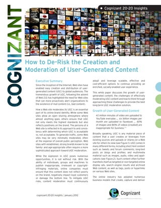 • Cognizant 20-20 Insights




How to De-Risk the Creation and
Moderation of User-Generated Content
   Executive Summary                                      adopt and leverage scalable, effective and
                                                          cost-efficient options to continue providing an
   Since the inception of the Internet, Web sites have
                                                          enriched, socially-enabled user experience.
   enabled easy creation and distribution of user-
   generated content (UGC) to global audiences. The       This white paper discusses the growth of user-
   tremendous growth of UGC, following the advent         generated content, the challenges of effectively
   of Web 2.0, has highlighted the need for Web sites     moderating UGC content and how to think through
   that can more proactively alert organizations to       approaching these challenges to provide the best
   the existence of mal-content (i.e., bad content).      long-term UGC moderation solution.
   How a Web site moderates its UGC is an essential
                                                          Growth of User-Generated Content
   part of its online brand identity. While some Web
   sites allow an open sharing atmosphere where              4.1 million minutes of video are uploaded to
   almost anything goes, others ensure that UGC              YouTube everyday … six billion images per
   not only meets the highest standards but also             month are uploaded to Facebook … 40%
   reflects positively on the brand. The persona of a        of images and 80% of videos [created] are
   Web site is reflected in its approach to and consis-      inappropriate for business.” 1
   tency with determining which UGC is acceptable
                                                          Broadly speaking, UGC is any material piece of
   vs. not acceptable. To generate traffic, some Web
                                                          content that a user creates or leverages from
   sites may be very minimally moderated, often
                                                          existing sources and uploads or shares on a Web
   at the expense of overall public perception. Web
                                                          site for others to view (see Figure 1). UGC comes in
   sites with established, strong brands known to be
                                                          many different forms, including short-text content
   family- and age-appropriate often require a more
                                                          such as tweets and forum comments; long-text
   sophisticated approach toward UGC moderation.
                                                          posts on blogs and profiles; and multimedia
   While the explosion in UGC poses numerous              material such as images, audio, video and appli-
   opportunities, it is not without risk. With the        cations (see Figure 2). Such content often further
   ability of individuals, groups and machines to         manifests itself as targeted or non-targeted online
   publish inappropriate, irrelevant or copyright-        display ads, search engine results and archived
   infringing materials, online companies must            Web content, as well as tags, posts or hyperlinks
   ensure that this content does not reflect poorly       on various Web sites.
   on the brand, negatively impact loyal customers
                                                          The online industry has adopted numerous
   or damage the bottom line. To mitigate UGC
                                                          business models that create, capture and deliver
   risks, content moderation must continuously




   cognizant 20-20 insights | january 2012
 