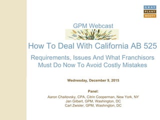 How To Deal With California AB 525
Requirements, Issues And What Franchisors
Must Do Now To Avoid Costly Mistakes
Wednesday, December 9, 2015
Panel:
Aaron Chaitovsky, CPA, Citrin Cooperman, New York, NY
Jan Gilbert, GPM, Washington, DC
Carl Zwisler, GPM, Washington, DC
GPM Webcast
 