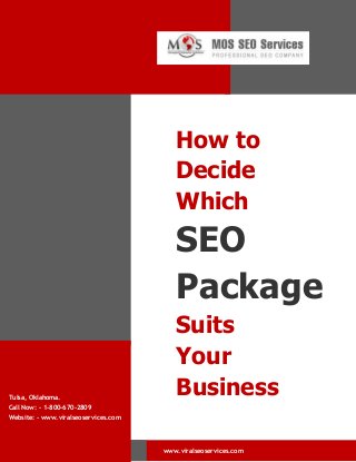 How to
Decide
Which

SEO
Package

Tulsa, Oklahoma.
Call Now: - 1-800-670-2809

Suits
Your
Business

Website: - www.viralseoservices.com

www.viralseoservices.com

 