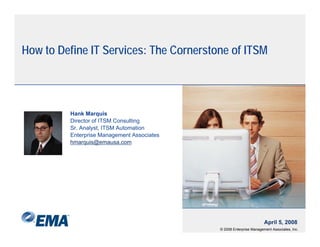 H to D fi IT S i
How Define Services: Th Cornerstone of ITSM
                     The C           f




        Hank Marquis
        Director of ITSM Consulting
        Sr. Analyst, ITSM Automation
        Enterprise Management Associates
        hmarquis@emausa.com




                                                                    April 5, 2008
                                           © 2008 Enterprise Management Associates, Inc.
 