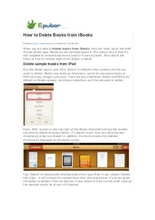 How to Delete Books from iBooks
Posted by Jonny Greenwood on 3/18/2014 7:36:25 PM.
When you are able to delete books from iBooks, they still show up on the shelf
of your iBooks app. Maybe we are confused about it. The reason why is that it's
still available to re-download from iCloud or iTunes by itself. This tutorial will
teach us how to remove books from ibooks in detail.
Delete sample books from iPad
Run the iBooks app in your iPad. Switch to collection that contains the file you
want to delete. iBooks now features Collections, which let you group books or
PDFs into any category you wish. There are two Collections (Books and PDFs) by
default on iBooks already. And these Collections can’t be removed or edited.
Press “Edit” button on the top right of the iBooks bookshelf and tap the sample
you wish to delete as shown below. If it doesn’t work, they are none the less
showing up under purchased. In addition, the items marked for deletion
checkmarks displayed on the books covers.
Tap “Delete” to remove the selected books from your iPad. If you choose “Delete
this Copy”, it will remove the sample book from the local device. If you are given
the option to delete it from all devices, it also erases it from current shelf, syncing
the removal across all of your iOS devices.
 