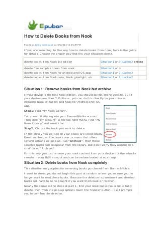 How to Delete Books from Nook
Posted by Jonny Greenwood on 3/5/2014 11:35:29 PM.
If you are searching for the way how to delete books from nook, here is the guide
for details. Choose the proper way that fits your situation please.
delete books from Nook 1st edition Situation1 or Situation2 online
delete free samples books from nook Situation2 only
delete books from Nook for android and IOS app Situation1 or Situation2
delete books from Nook color, Nook glowlight, etc Situation1 or Situation2
Situation 1: Remove books from Nook but archive
If your device is the first Nook edition, you should do this online website. But if
your devices are Nook 2 Edition~, you can do this directly on your devices,
including Nook eReaders and Nook for Android and IOS
app.
Step1: Find "My Nook Library".
You should firstly log into your Barnes&Noble account.
Then click "My account" in the top right menu. Find "My
Nook Library" and select that.
Step2: Choose the book you want to delete.
In the library you will see all your books are listed clearly.
Press and hold on the book cover, a menu that offers
several options will pop up. Tap "Archive", then these
selected books will disappear from the library. But don't worry they remain on a
shelf called "Archived".
For this way you just remove your nook content from your device but the e-books
remain in your B&N account and can be redownloaded at no charge.
Situation 2: Delete books from Nook completely
This situation only applies for removing books purchased from Barnes&Noble.
I want to stress you do not begin this part at random unless you're sure you no
longer want to read these books. Because the deletion is permanent and deleted
books will have to be re-bought if you want them back or recover.
Nearly the same as the steps at part 1, find your nook books you want to fullly
delete, then from the pop-up options touch the "Delete" button. It will prompts
you to comfirm the deletion.
 