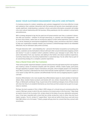 | How to Deliver Exceptional Customer Engagement10
Digital Business
MAKE YOUR CUSTOMER ENGAGEMENT HOLISTIC AND INTIMATE
If a business evolves its content, marketing, and customer engagement to be more effective in style
and substance, then customer interactions with the business will become more meaningful and per-
sonally significant. Understanding a customer’s drivers and online information ecosystem will enable
a far more natural relationship with the business, fitting seamlessly into the customer’s online habits
and preferences.
With a strategy designed to tap into the spectrum of human emotion over time, a customer’s interac-
tion with your business — whether it’s through advertising, or customer care and engagement — will
be much more holistic, rather than an incongruous adjunct to their online experience. Every business
is, or will be, following an omnichannel engagement strategy, a basic and obvious step that is unlikely
to help your organization compete. Instead, your business’s content/message needs to be embedded
effectively into an individual’s daily online activities.
Through interaction with — and embedding into — personal information ecosystems surrounding each
person, customers can be motivated to interact with each other around emotionally engaging content
and stories.23
A cycle is created in which customers reinforce your message to each other, free of
active intervention from your business and adding to the holistic and natural audience experience.
Currently, these ideas are only being implemented in a piecemeal way, if at all, rather than as part of
an overarching strategy for a complete customer experience.
Have a Shared Vision with Your Customers
There will be greater alignment between customer and business through balancing the trust equation
and creating a sense of emotional empathy with the audience. Affinity creates loyalty, particularly
through appealing to people’s implicit motivations and goals, which engages people at an emotional
level. When a business understands the drivers that motivate market segments it wants to capture, it
is far easier to align with the customer and differentiate from the rest by engaging beyond a superfi-
cial level.
Emotive differentiation is far more durable than differentiation based on small variation in technical
details. Many markets feature products and brands with very similar characteristics (e.g., Coke and
Pepsi, or McDonald’s and Burger King). A quick look at the marketing strategies of any of these brands
will show how they try to establish themselves as more than just their product but as part of an aspi-
ration or emotion.
Perhaps the best example of this is Nike’s 1999 release of a minute-long ad commemorating the
career of Michael Jordan in which the only mention of its brand comes in the final shot.24
Nike made
an explicit choice to tie its product (Air Jordan shoes) to the ideas of success, dedication and great-
ness. It has been rewarded with a shoe that has similar production costs to other lines but much
higher margins. The Air Jordan XI “Legend Blue” style sold out within three hours and sold more
than $80 million in its first week.25
Clearly, people will pay more for a brand that they connect with
emotionally.
 
